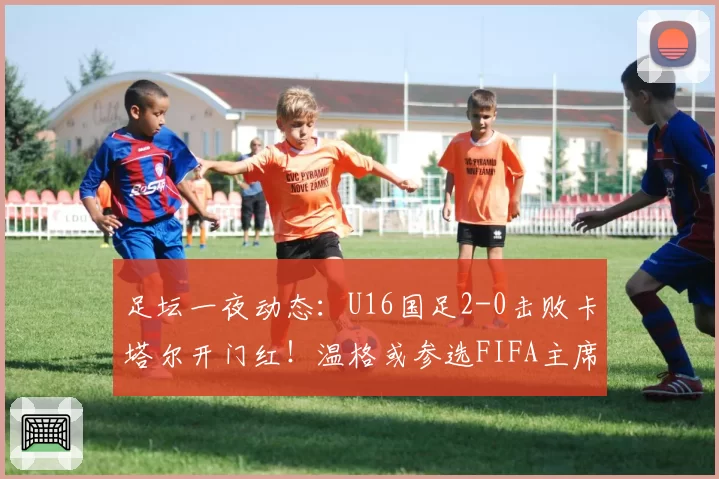 足坛一夜动态:U16国足2-0击败卡塔尔开门红!温格或参选FIFA主席