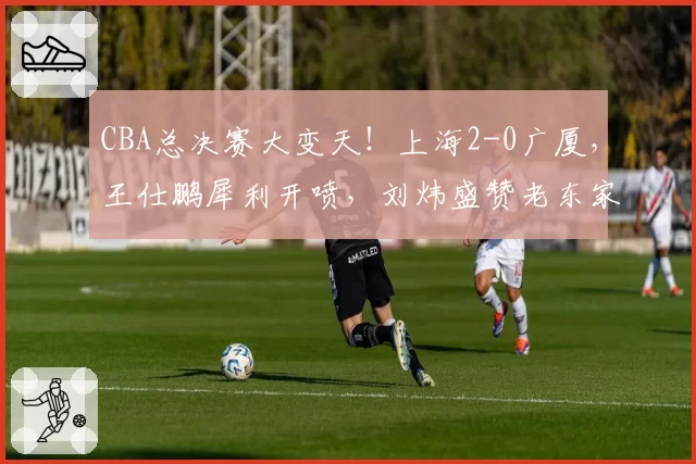 CBA总决赛大变天！上海2-0广厦，王仕鹏犀利开喷，刘炜盛赞老东家