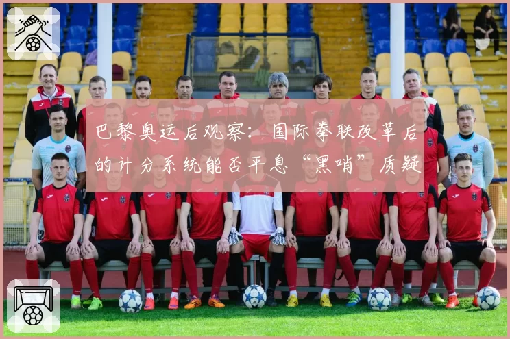 巴黎奥运后观察：国际拳联改革后的计分系统能否平息“黑哨”质疑？