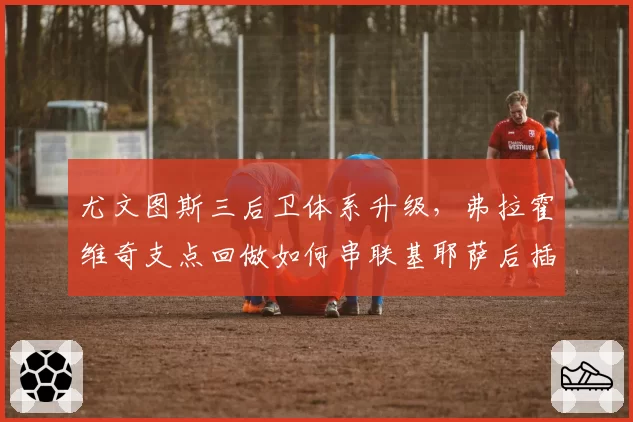 尤文图斯三后卫体系升级,弗拉霍维奇支点回做如何串联基耶萨后插上