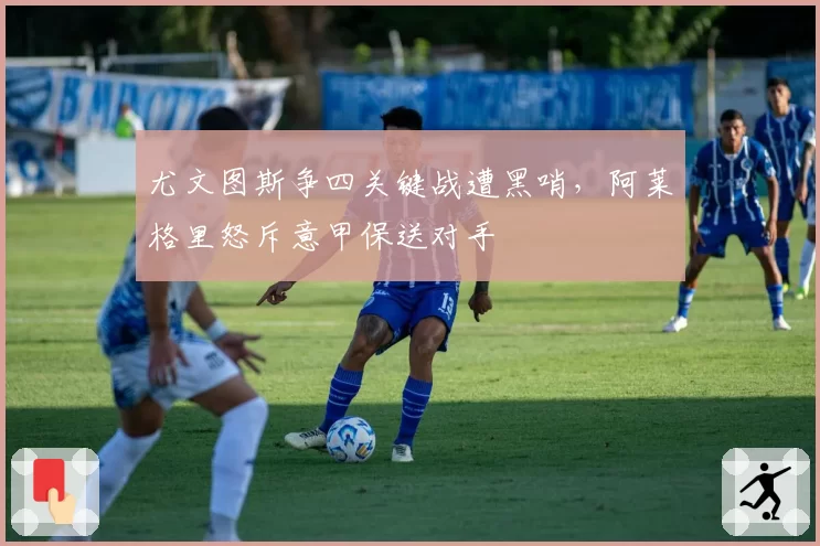 尤文图斯争四关键战遭黑哨，阿莱格里怒斥意甲保送对手