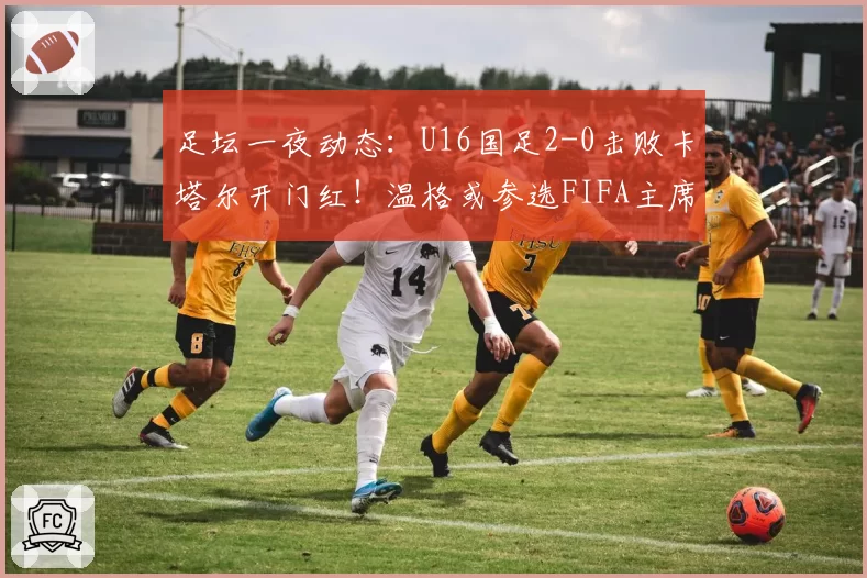 足坛一夜动态：U16国足2-0击败卡塔尔开门红！温格或参选FIFA主席