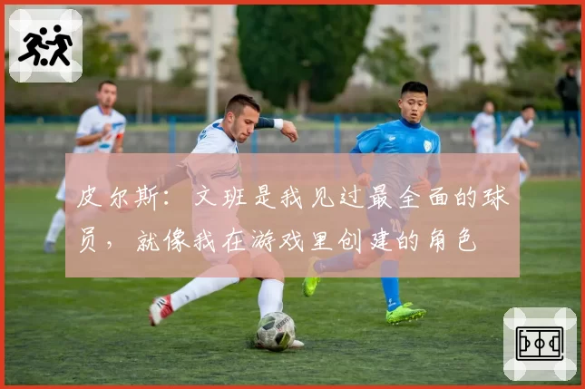 皮尔斯：文班是我见过最全面的球员，就像我在游戏里创建的角色