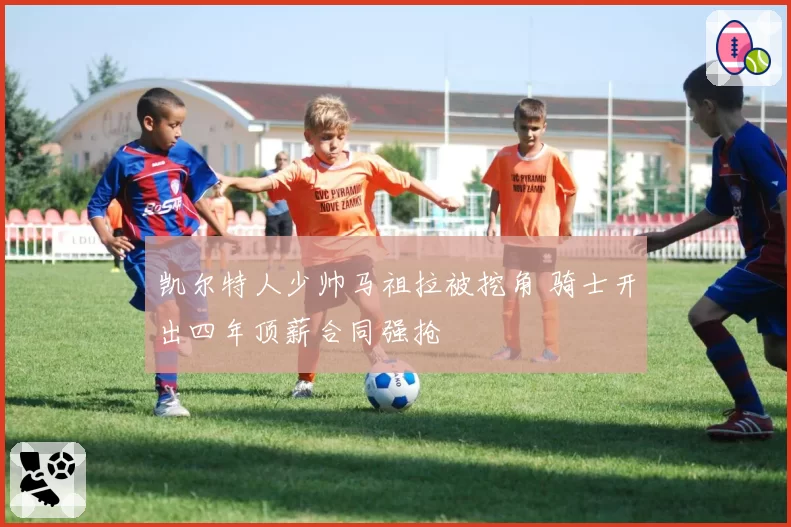 凯尔特人少帅马祖拉被挖角 骑士开出四年顶薪合同强抢