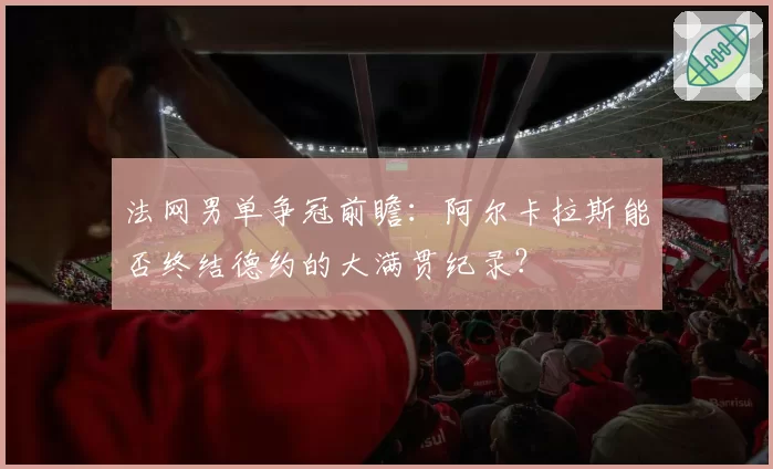 法网男单争冠前瞻：阿尔卡拉斯能否终结德约的大满贯纪录？