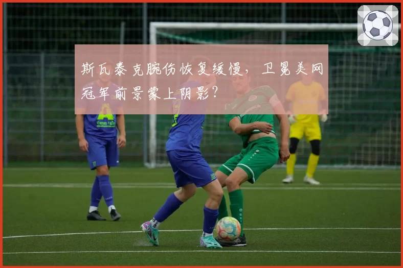 斯瓦泰克腕伤恢复缓慢,卫冕美网冠军前景蒙上阴影?
