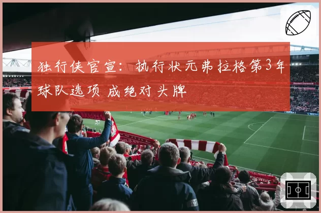 独行侠官宣:执行状元弗拉格第3年球队选项 成绝对头牌