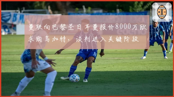 曼联向巴黎圣日耳曼报价8000万欧求购乌加特,谈判进入关键阶段