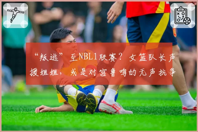 “叛逃”至NBL1联赛?女篮队长声援姐姐,或是对宫鲁鸣的无声抗争