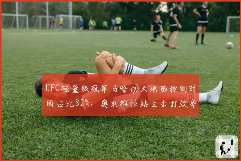 UFC轻量级冠军马哈切夫地面控制时间占比82%,奥利维拉站立击打效率能否破解?
