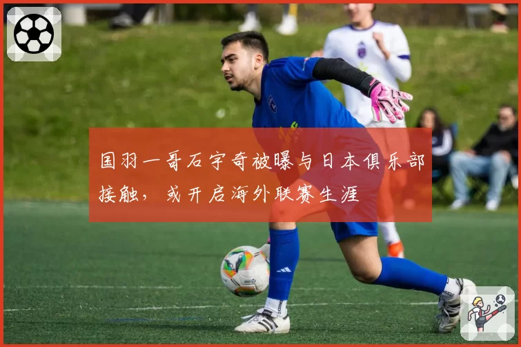 国羽一哥石宇奇被曝与日本俱乐部接触，或开启海外联赛生涯