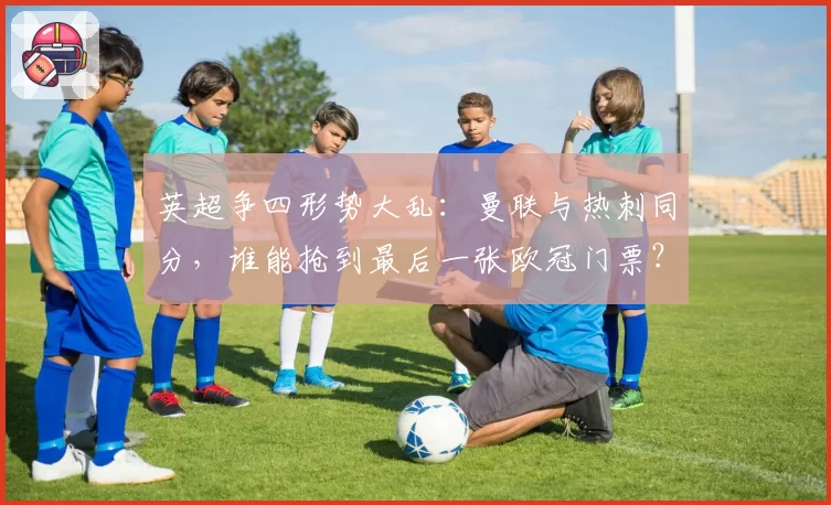 英超争四形势大乱:曼联与热刺同分,谁能抢到最后一张欧冠门票?