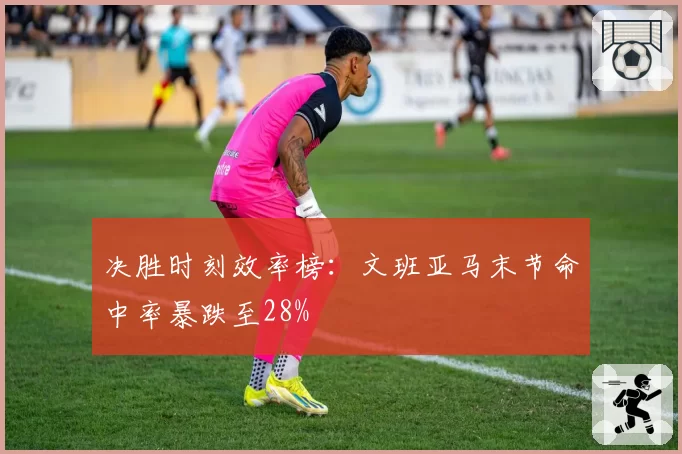 决胜时刻效率榜:文班亚马末节命中率暴跌至28%