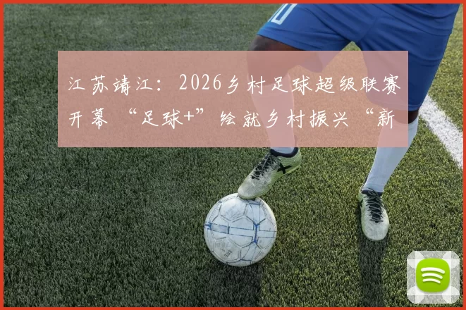 江苏靖江：2026乡村足球超级联赛开幕 “足球+”绘就乡村振兴“新图景”