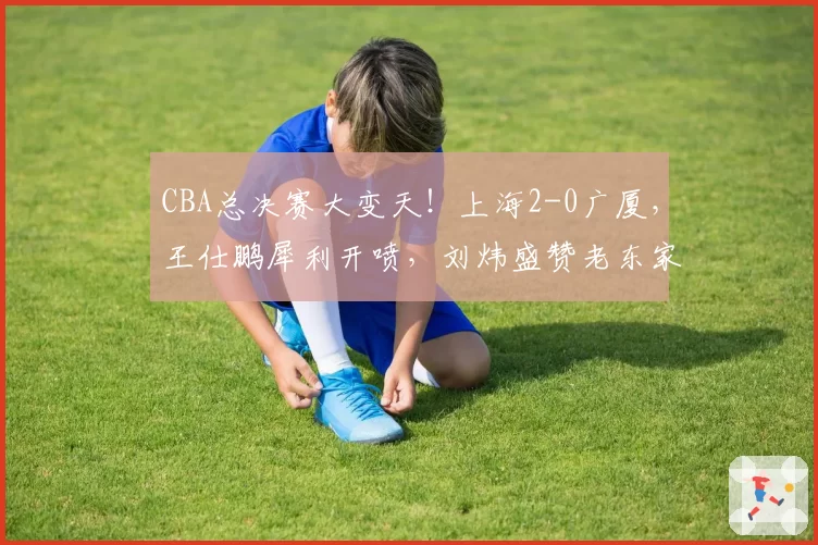 CBA总决赛大变天！上海2-0广厦，王仕鹏犀利开喷，刘炜盛赞老东家