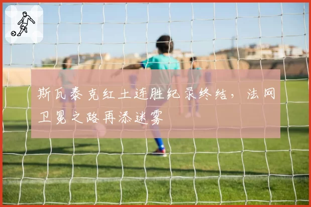斯瓦泰克红土连胜纪录终结，法网卫冕之路再添迷雾