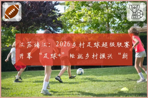 江苏靖江：2026乡村足球超级联赛开幕 “足球+”绘就乡村振兴“新图景”