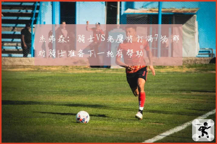 杰弗森：骑士VS老鹰将打满7场 那对骑士准备下一轮有帮助