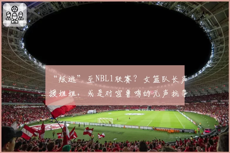“叛逃”至NBL1联赛？女篮队长声援姐姐，或是对宫鲁鸣的无声抗争