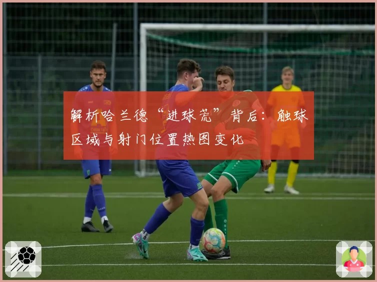 解析哈兰德“进球荒”背后：触球区域与射门位置热图变化