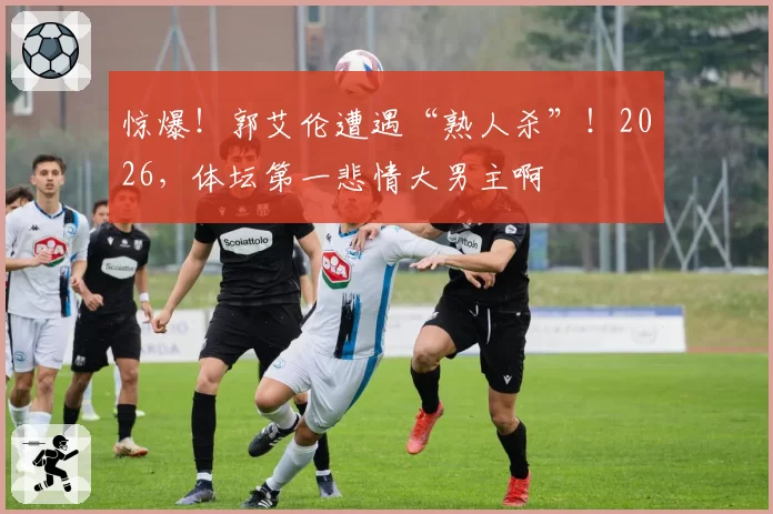 惊爆!郭艾伦遭遇“熟人杀”!2026,体坛第一悲情大男主啊