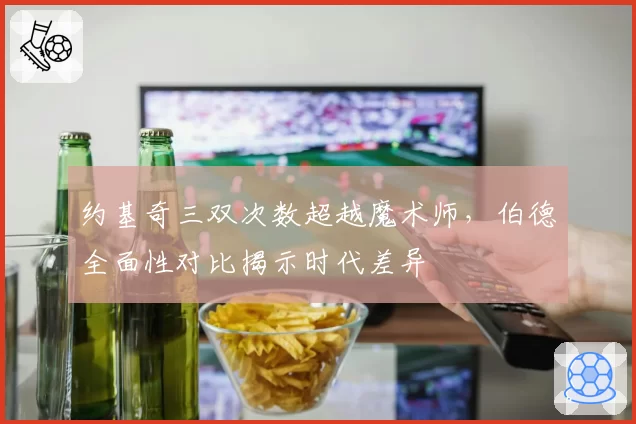 约基奇三双次数超越魔术师，伯德全面性对比揭示时代差异