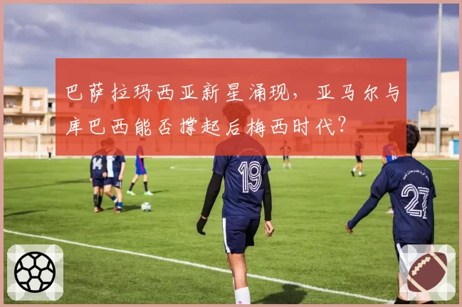巴萨拉玛西亚新星涌现,亚马尔与库巴西能否撑起后梅西时代?