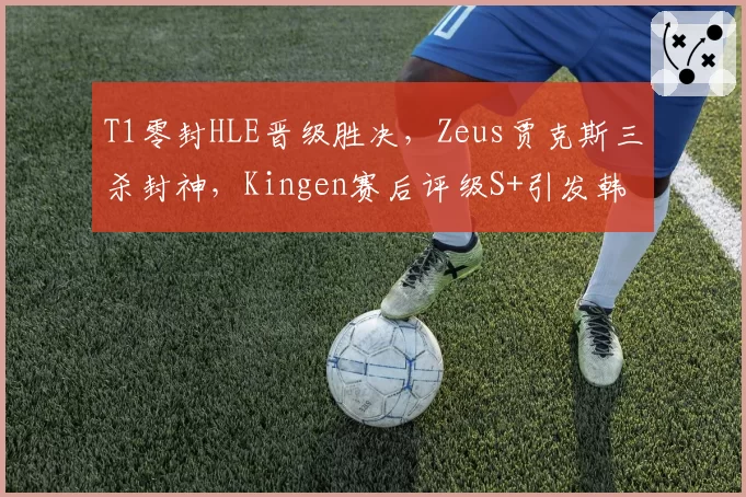 T1零封HLE晋级胜决，Zeus贾克斯三杀封神，Kingen赛后评级S+引发韩网论战__br_