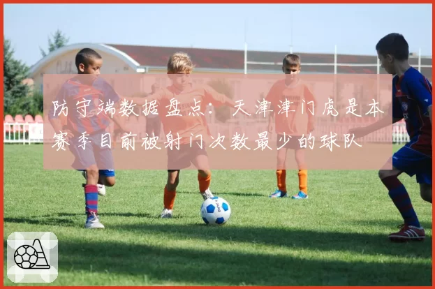 防守端数据盘点:天津津门虎是本赛季目前被射门次数最少的球队