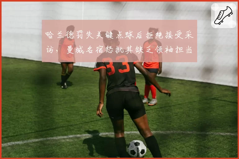 哈兰德罚失关键点球后拒绝接受采访，曼城名宿怒批其缺乏领袖担当