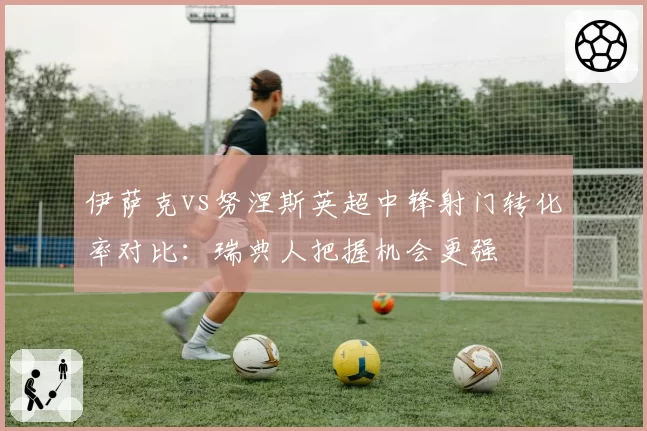 伊萨克vs努涅斯英超中锋射门转化率对比：瑞典人把握机会更强