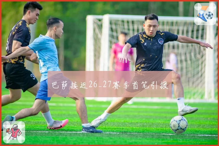 巴萨接近26_27赛季首笔引援