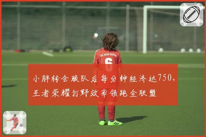 小胖转会狼队后每分钟经济达750,王者荣耀打野效率领跑全联盟