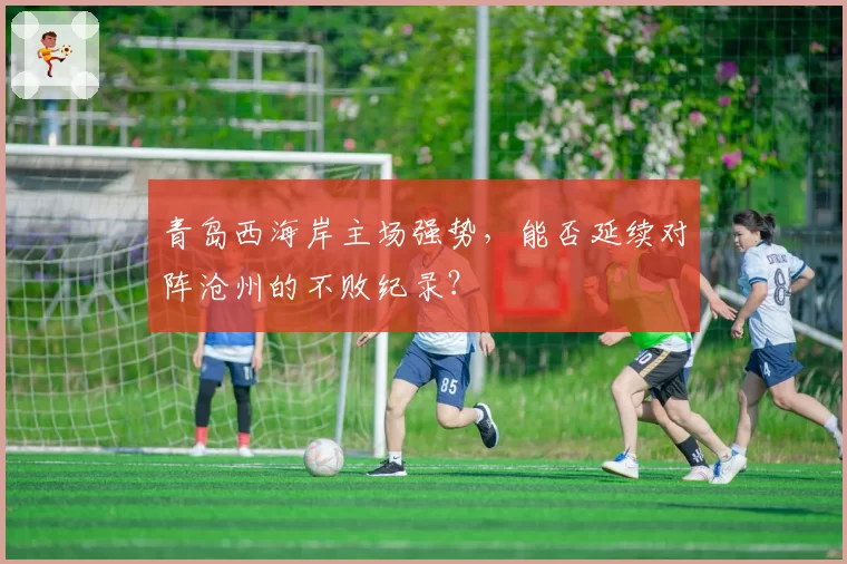 青岛西海岸主场强势，能否延续对阵沧州的不败纪录？