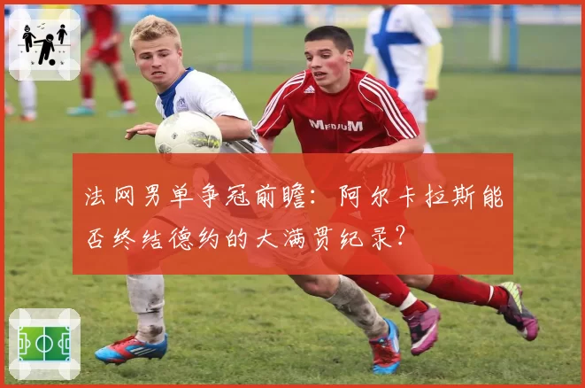 法网男单争冠前瞻：阿尔卡拉斯能否终结德约的大满贯纪录？