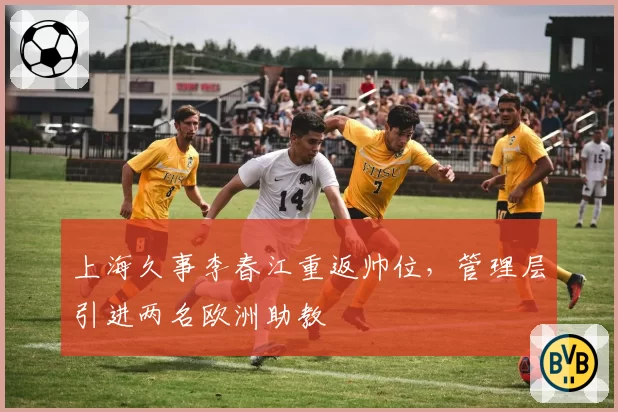 上海久事李春江重返帅位，管理层引进两名欧洲助教
