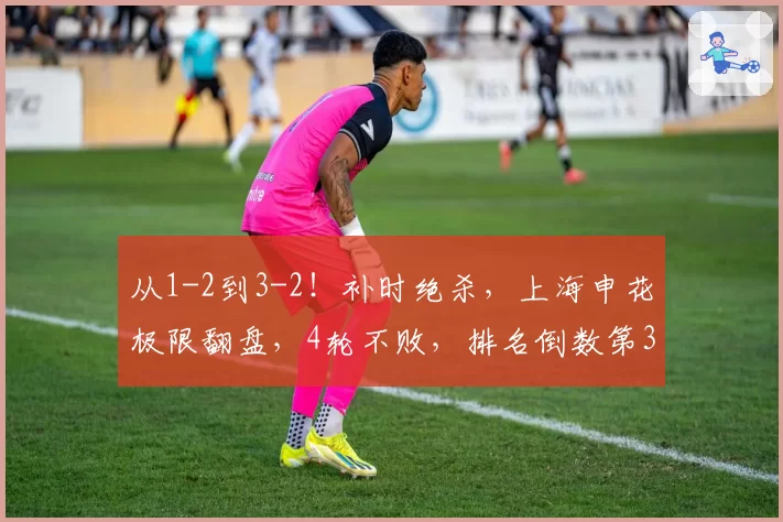 从1-2到3-2！补时绝杀，上海申花极限翻盘，4轮不败，排名倒数第3
