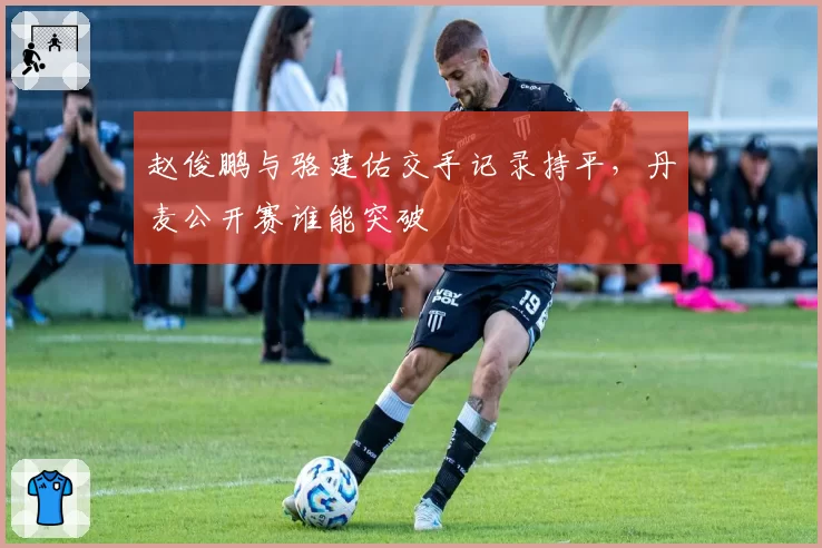 赵俊鹏与骆建佑交手记录持平，丹麦公开赛谁能突破