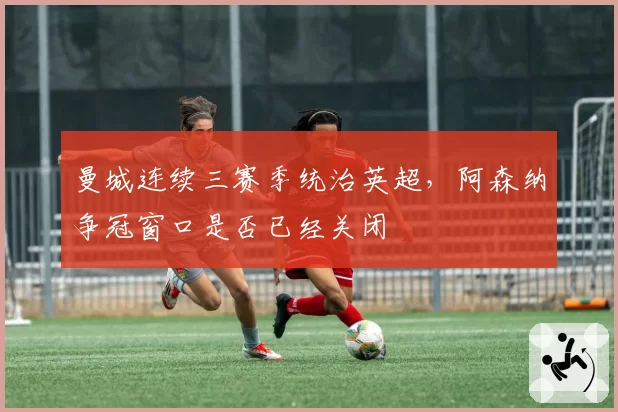 曼城连续三赛季统治英超，阿森纳争冠窗口是否已经关闭