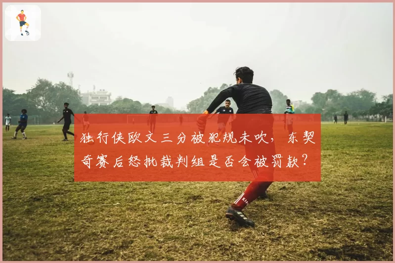 独行侠欧文三分被犯规未吹,东契奇赛后怒批裁判组是否会被罚款?