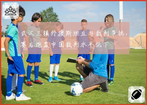 武汉三镇外援斯坦丘与裁判争执，赛后炮轰中国裁判水平低下