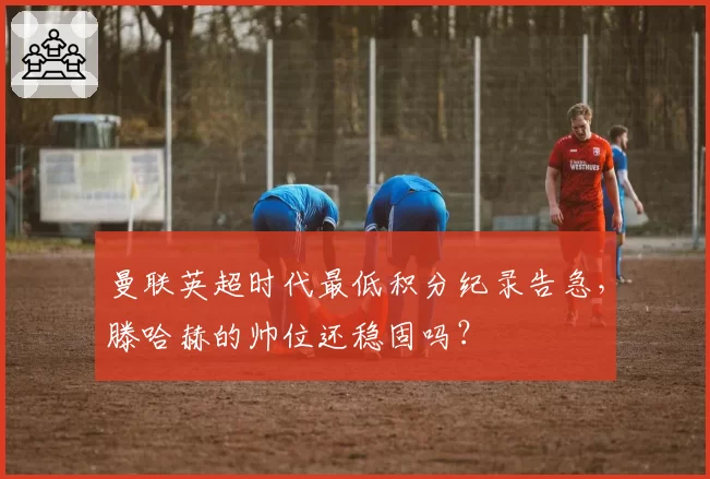 曼联英超时代最低积分纪录告急，滕哈赫的帅位还稳固吗？