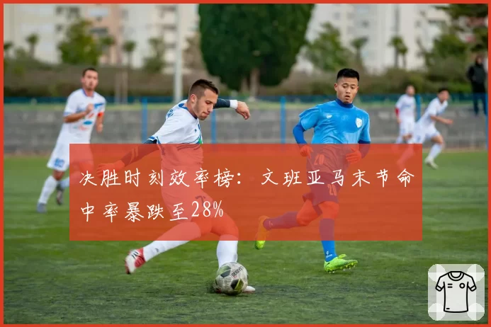 决胜时刻效率榜:文班亚马末节命中率暴跌至28%