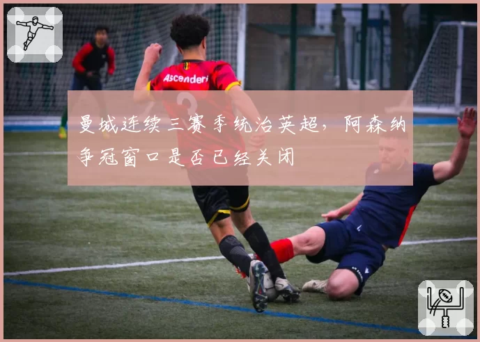 曼城连续三赛季统治英超，阿森纳争冠窗口是否已经关闭