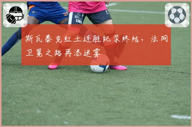 斯瓦泰克红土连胜纪录终结，法网卫冕之路再添迷雾