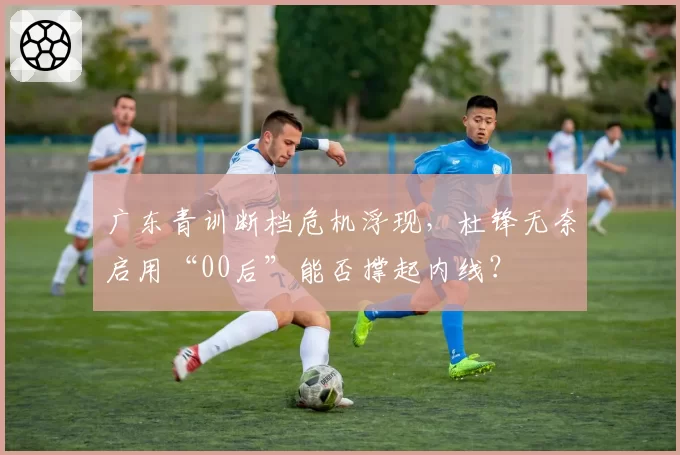 广东青训断档危机浮现，杜锋无奈启用“00后”能否撑起内线？
