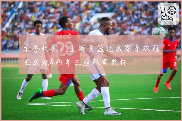 荣誉收割，上海男篮达成赛季双冠王成就&两年三座冠军奖杯