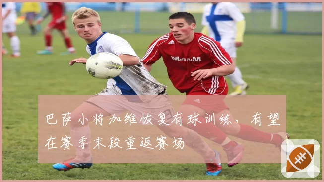 巴萨小将加维恢复有球训练，有望在赛季末段重返赛场