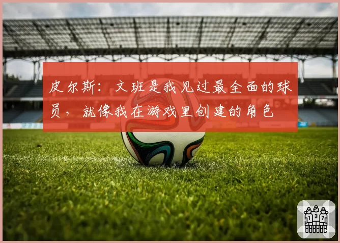 皮尔斯:文班是我见过最全面的球员,就像我在游戏里创建的角色