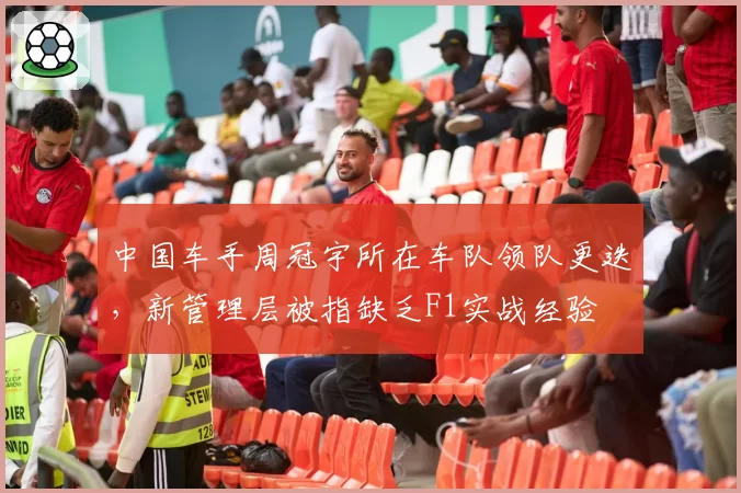中国车手周冠宇所在车队领队更迭，新管理层被指缺乏F1实战经验
